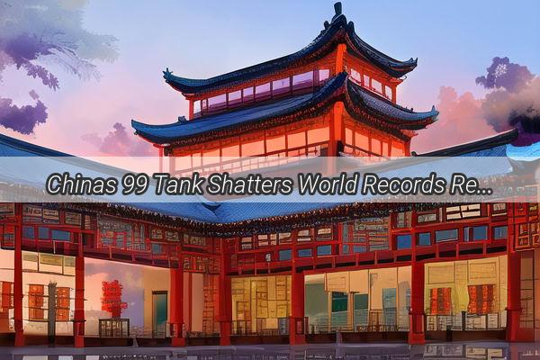 Chinas 99 Tank Shatters World Records Redefining Military Engineering Excellence